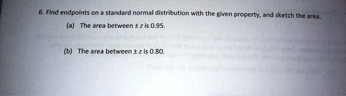 6. Find endpoints on a standard normal distribution with the given property, and sketch the area.
(a) The area between ± z is 0.95.
(b) The area between ± z is 0.80.