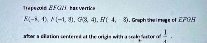 Trapezoid EFGH has vertice
E(-8, 4), F(-4, 8), G(8, 4), H(-4, -8). Graph the image of EFGH
after a dilation centered at the origin with a scale factor of 1/4.