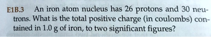 An iron atom nucleus has 26 protons and 30 neutrons. What is the total positive charge (in coulombs) contained in 1.0 g of iron, to two significant figures?