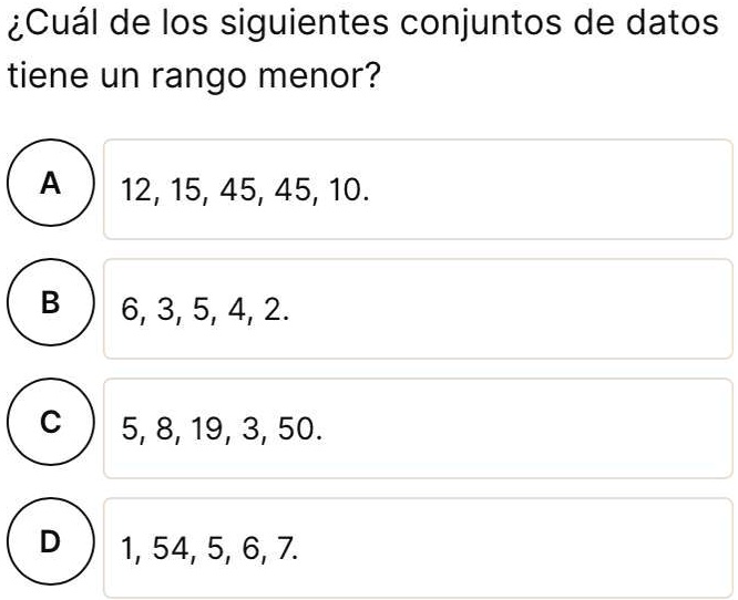 SOLVED: Hola, alguien me podría ayudar a resolver este problema, por favor  iCuál de los siguientes conjuntos de datos tiene un rango menor? A 12, 15,  45, 45, 10. B 6, 3, 5, 4, 2 5, 8, 19, 3, 50. 1, 54, 5, 6, 7.