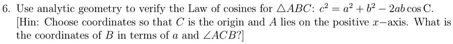 6. Use analytic geometry to verify the Law of cosines for ABC: c^2 = a^2 + b^2 - 2ab cos C.
[Hin: Choose coordinates so that C is the origin and A lies on the positive x-axis. What is
the coordinates of B in terms of a and ∠ ACB?]