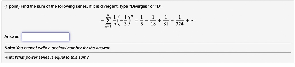 Find the sum of the following series. If it is divergent, type "Diverges" or "D".

-sumn=1^infty frac1n (-frac13)^n = frac13 - frac118 + frac181 - frac1324 + ...

Answer:
Note: You cannot write a decimal number for the answer.
Hint: What power series is equal to this sum?