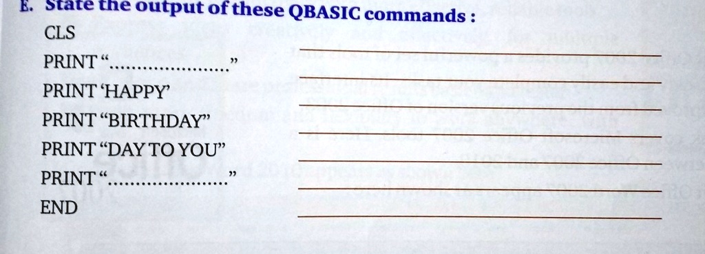 E. State the output of these QBASIC commands :
CLS
PRINT ""
PRINT 'HAPPY'
PRINT "BIRTHDAY"
PRINT "DAY TO YOU"
PRINT ""
END
