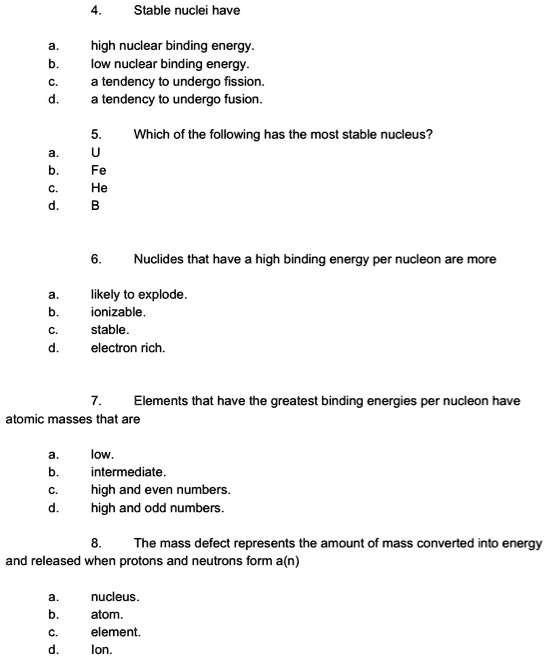4. Stable nuclei have
a. high nuclear binding energy.
b. low nuclear binding energy.
c. a tendency to undergo fission.
d. a tendency to undergo fusion.

5. Which of the following has the most stable nucleus?
a. U
b. Fe
c. He
d. B

6. Nuclides that have a high binding energy per nucleon are more
a. likely to explode.
b. ionizable.
c. stable.
d. electron rich.

7. Elements that have the greatest binding energies per nucleon have atomic masses that are
a. low.
b. intermediate.
c. high and even numbers.
d. high and odd numbers.

8. The mass defect represents the amount of mass converted into energy and released when protons and neutrons form a(n)
a. nucleus.
b. atom.
c. element.
d. lon.