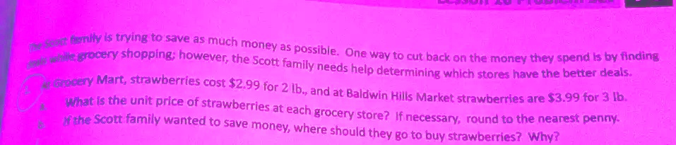 The Scott family is trying to save as much money as possible. One way to cut back on the money they spend is by finding better deals while grocery shopping; however, the Scott family needs help determining which stores have the better deals.
At Grocery Mart, strawberries cost 2.99 for 2 lb., and at Baldwin Hills Market strawberries are3.99 for 3 lb.
What is the unit price of strawberries at each grocery store? If necessary, round to the nearest penny.
If the Scott family wanted to save money, where should they go to buy strawberries? Why?
