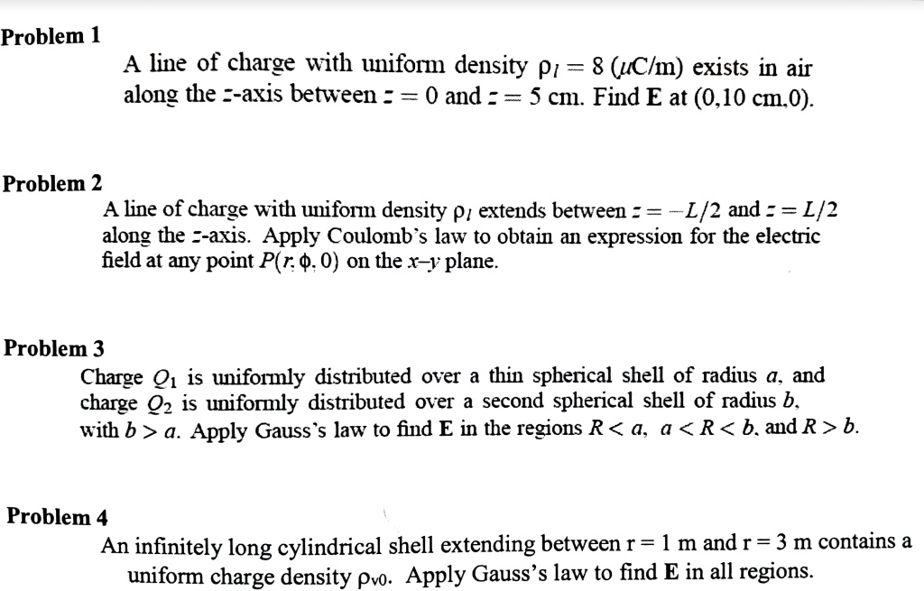 Problem 1
A line of charge with uniform density p1 = 8  (μ C/m) exists in air
along the z-axis between z = 0 and z = 5 cm. Find E at (0,10 cm,0).
Problem 2
A line of charge with uniform density  extends between z = -L/2 and z = L/2
along the z-axis. Apply Coulomb's law to obtain an expression for the electric
field at any point P(r, ϕ, 0) on the x-y plane.
Problem 3
Charge Q1 is uniformly distributed over a thin spherical shell of radius a, and
charge Q2 is uniformly distributed over a second spherical shell of radius b,
with b > a. Apply Gauss's law to find E in the regions R < a, a < R < b, and R > b.
Problem 4
An infinitely long cylindrical shell extending between r = 1 m and r = 3 m contains a
uniform charge density ρv0. Apply Gauss's law to find E in all regions.