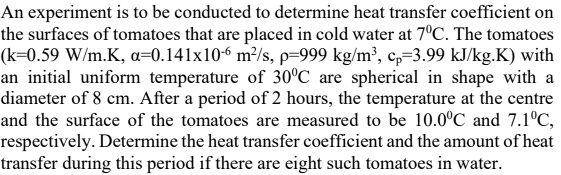 An experiment is to be conducted to determine heat transfer coefficient on the surfaces of tomatoes that are placed in cold water at 7?C. The tomatoes (k=0.59 W/m.K, ?=0.141x10?? m²/s, ?=999 kg/m³, c?=3.99 kJ/kg.K) with an initial uniform temperature of 30?C are spherical in shape with a diameter of 8 cm. After a period of 2 hours, the temperature at the centre and the surface of the tomatoes are measured to be 10.0?C and 7.1?C, respectively. Determine the heat transfer coefficient and the amount of heat transfer during this period if there are eight such tomatoes in water.