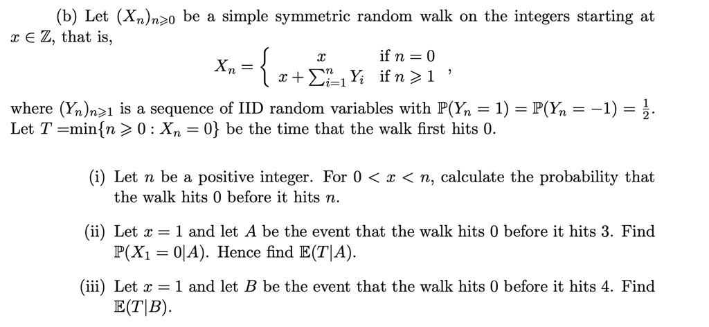 (b) Let (Xn)n≥ 0 be a simple symmetric random walk on the integers starting at x ∈ℤ, that is,
Xn =  x    if  n = 0
 x + ∑i=1^n Yi    if  n ≥ 1,
where (Yn)n≥ 1 is a sequence of IID random variables with P(Yn = 1) = P(Yn = -1) = (1)/(2).
Let T = min{n ≥ 0 : Xn = 0} be the time that the walk first hits 0.
(i) Let n be a positive integer. For 0 < x < n, calculate the probability that
the walk hits 0 before it hits n.
(ii) Let x = 1 and let A be the event that the walk hits 0 before it hits 3. Find
P(X1 = 0|A). Hence find E(T|A).
(iii) Let x = 1 and let B be the event that the walk hits 0 before it hits 4. Find
E(T|B).