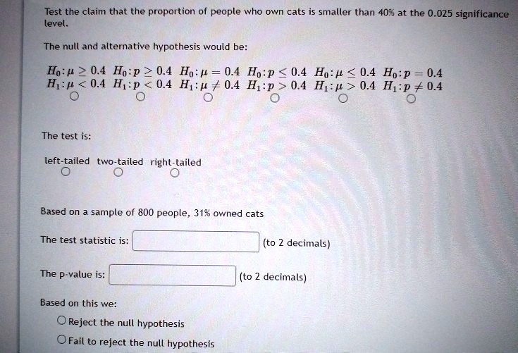 Test the claim that the proportion of people who own cats is smaller than 40% at the 0.025 significance level.

The null and alternative hypothesis would be:

H0 : ? ? 0.4 H0 : p ? 0.4 H0 : ? = 0.4 H0 : p ? 0.4 H0 : ? ? 0.4 H0 : p = 0.4
H1 : ? < 0.4 H1 : p < 0.4 H1 : ? ? 0.4 H1 : p > 0.4 H1 : ? > 0.4 H1 : p ? 0.4

The test is:

left-tailed two-tailed right-tailed

Based on a sample of 800 people, 31% owned cats

The test statistic is: (to 2 decimals)

The p-value is: (to 2 decimals)

Based on this we:
Reject the null hypothesis
Fail to reject the null hypothesis