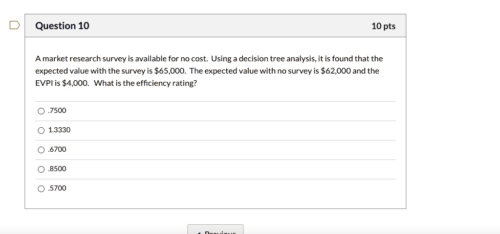 A market research survey is available for no cost. Using a decision tree analysis, it is found that the expected value with the survey is 65,000. The expected value with no survey is62,000 and the EVPI is 4,000. What is the efficiency rating?
.7500
1.3330
.6700
.8500
.5700