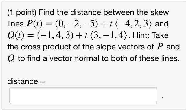 Find the distance between the skew lines P(t) = (0, -2, -5) + t (-4, 2, 3) and Q(t) = (-1, 4, 3) + t (3, -1, 4). Hint: Take the cross product of the slope vectors of P and Q to find a vector normal to both of these lines.

distance =