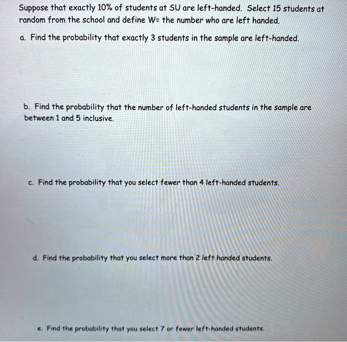 Suppose that exactly 10% of students at SU are left-handed. Select 15 students at random from the school and define W= the number who are left handed.
a. Find the probability that exactly 3 students in the sample are left-handed.
b. Find the probability that the number of left-handed students in the sample are between 1 and 5 inclusive.
c. Find the probability that you select fewer than 4 left-handed students.
d. Find the probability that you select more than 2 left handed students.
e. Find the probability that you select 7 or fewer left-handed students.