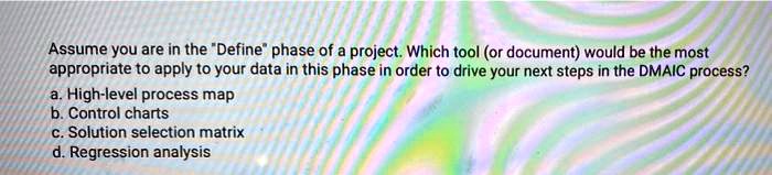 Assume you are in the "Define" phase of a project. Which tool (or document) would be the most appropriate to apply to your data in this phase in order to drive your next steps in the DMAIC process?
a. High-level process map
b. Control charts
c. Solution selection matrix
d. Regression analysis