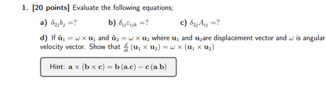 1. [20 points] Evaluate the following equations;
a) ( delta2 j bj= ) ?
b) ( deltai j varepsiloni j k= ) ?
c) ( delta2 j Ai j= ) ?
d) If ( dotmathbfu1=omega 	imes mathbfu1 ) and ( dotmathbfu2=omega 	imes mathbfu2 ) where ( mathbfu1 ) and ( mathbfu2 ) are displacement vector and ( omega ) is angular velocity vector. Show that ( fracdd tleft(mathbfu1 	imes mathbfu2ight)=omega 	imesleft(mathbfu1 	imes mathbfu2ight) )
Hint: ( mathbfa 	imes(mathbfb 	imes mathbfc)=mathbfb(mathbfa . c)-mathbfc(mathbfa . mathbfb) )