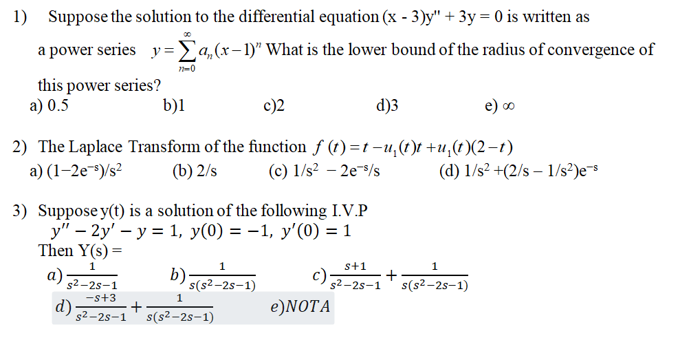 1) Suppose the solution to the differential equation ( (x-3) y^prime prime+3 y=0 ) is written as a power series ( y=sumn=0^infty an(x-1)^n ) What is the lower bound of the radius of convergence of this power series?
a) ( 0.5 )
b) 1
c) 2
d) 3
e) ( infty )
2) The Laplace Transform of the function ( f(t)=t-u1(t) t+u1(t)(2-t) )
a) ( left(1-2 mathrme^-mathrmsight) / mathrms^2 )
(b) ( 2 / mathrms )
(c) ( 1 / mathrms^2-2 mathrme^-mathrms / mathrms )
(d) ( 1 / mathrms^2+left(2 / mathrms-1 / mathrms^2ight) mathrme^-mathrms )
3) Suppose ( y(t) ) is a solution of the following I.V.P
( y^prime prime-2 y^prime-y=1, y(0)=-1, y^prime(0)=1 )
Then ( mathrmY(mathrms)= )
a) ( frac1s^2-2 s-1 )
b) ( frac1sleft(s^2-2 s-1ight) )
c) ( fracs+1s^2-2 s-1+frac1sleft(s^2-2 s-1ight) )
d) ( frac-s+3s^2-2 s-1+frac1sleft(s^2-2 s-1ight) )
e) NOTA