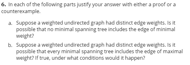 6. In each of the following parts justify your answer with either a proof or a
counterexample.
a. Suppose a weighted undirected graph had distinct edge weights. Is it
possible that no minimal spanning tree includes the edge of minimal
weight?
b. Suppose a weighted undirected graph had distinct edge weights. Is it
possible that every minimal spanning tree includes the edge of maximal
weight? If true, under what conditions would it happen?