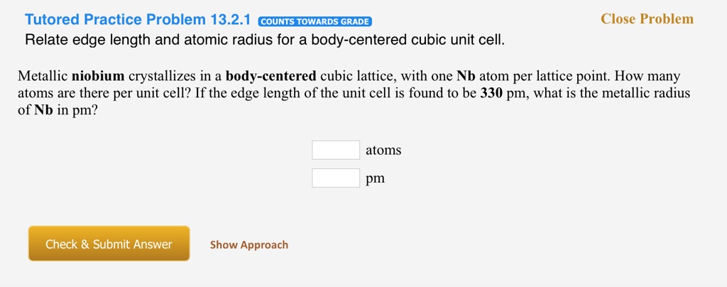 Relate edge length and atomic radius for a body-centered cubic unit cell.

Metallic niobium crystallizes in a body-centered cubic lattice, with one Nb atom per lattice point. How many atoms are there per unit cell? If the edge length of the unit cell is found to be 330 pm, what is the metallic radius of Nb in pm?

atoms
pm