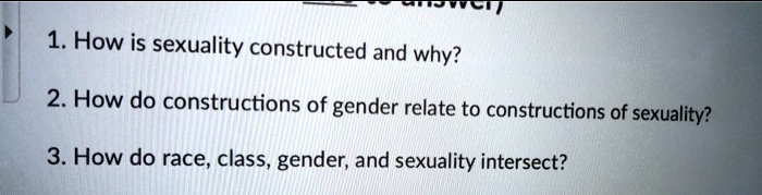 1. How is sexuality constructed and why?
2. How do constructions of gender relate to constructions of sexuality?
3. How do race, class, gender, and sexuality intersect?