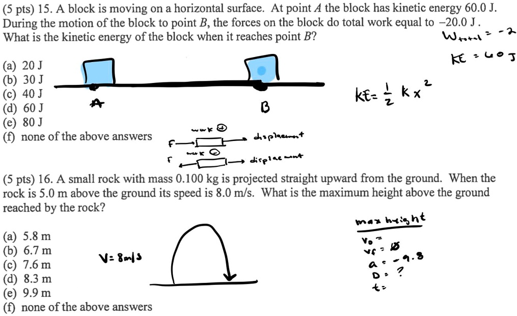 15. A block is moving on a horizontal surface. At point A the block has kinetic energy 60.0 J. During the motion of the block to point B, the forces on the block do total work equal to -20.0 J . What is the kinetic energy of the block when it reaches point B?
(a) 20 J
(b) 30 J
(c) 40 J
(d) 60 J
(e) 80 J
(f) none of the above answers

16. A small rock with mass 0.100 kg is projected straight upward from the ground. When the rock is 5.0 m above the ground its speed is 8.0 m/s. What is the maximum height above the ground reached by the rock?
(a) 5.8 m
(b) 6.7 m
(c) 7.6 m
(d) 8.3 m
(e) 9.9 m
(f) none of the above answers