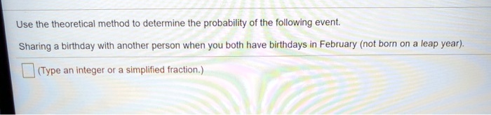 Use the theoretical method to determine the probability of the following event.
Sharing a birthday with another person when you both have birthdays in February (not born on a leap year).
(Type an integer or a simplified fraction.)