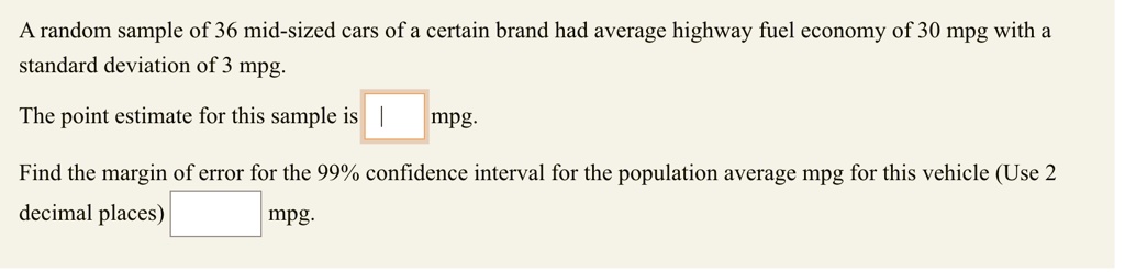 A random sample of 36 mid-sized cars of a certain brand had average highway fuel economy of 30 mpg with a standard deviation of 3 mpg.

The point estimate for this sample is [ ] mpg.

Find the margin of error for the 99% confidence interval for the population average mpg for this vehicle (Use 2 decimal places) [ ] mpg.