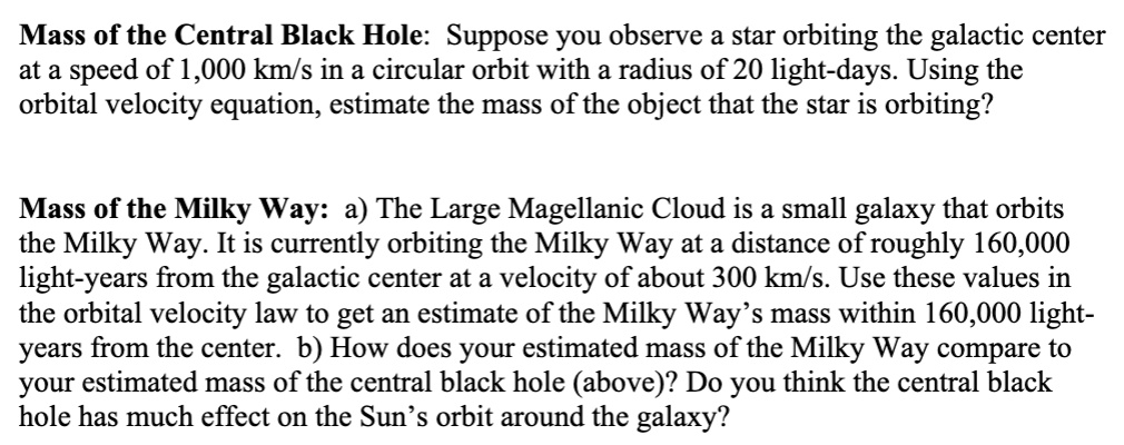 Mass of the Central Black Hole: Suppose you observe a star orbiting the galactic center at a speed of 1,000 km/s in a circular orbit with a radius of 20 light-days. Using the orbital velocity equation, estimate the mass of the object that the star is orbiting?

Mass of the Milky Way: a) The Large Magellanic Cloud is a small galaxy that orbits the Milky Way. It is currently orbiting the Milky Way at a distance of roughly 160,000 light-years from the galactic center at a velocity of about 300 km/s. Use these values in the orbital velocity law to get an estimate of the Milky Way's mass within 160,000 light-years from the center. b) How does your estimated mass of the Milky Way compare to your estimated mass of the central black hole (above)? Do you think the central black hole has much effect on the Sun's orbit around the galaxy?