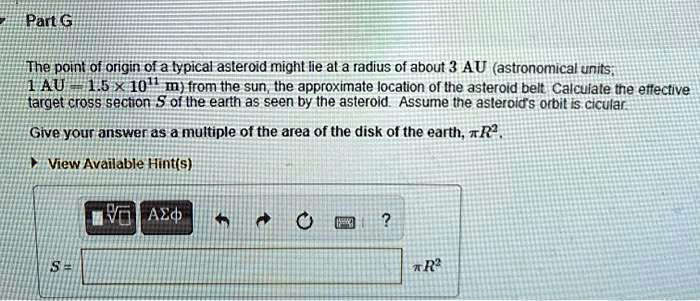 Part G

The point of origin of a typical asteroid might lie at a radius of about 3 AU (astronomical units; 1 AU = 1.5 × 10¹¹ m) from the sun, the approximate location of the asteroid belt. Calculate the effective target cross section S of the earth as seen by the asteroid. Assume the asteroid's orbit is circular.

Give your answer as a multiple of the area of the disk of the earth, ?R².