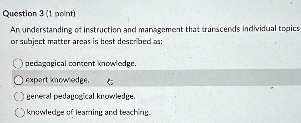Question 3 (1 point)
An understanding of instruction and management that transcends individual topics
or subject matter areas is best described as:
pedagogical content knowledge.
expert knowledge.
general pedagogical knowledge.
knowledge of learning and teaching.