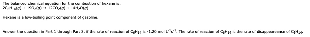 The balanced chemical equation for the combustion of hexane is:
2C6H14(g) + 19O2(g) ? 12CO2(g) + 14H2O(g)

Hexane is a low-boiling point component of gasoline.

Answer the question in Part 1 through Part 3, if the rate of reaction of C6H14 is -1.20 mol L-1s-1. The rate of reaction of C6H14 is the rate of disappearance of C6H14.