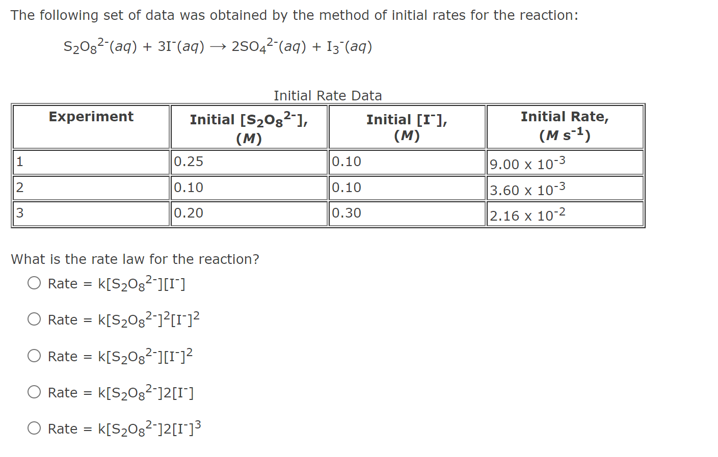 The following set of data was obtained by the method of initial rates for the reaction:

S2O8^2-(aq) + 3I-(aq) ? 2SO4^2-(aq) + I3^-(aq)

Initial Rate Data

Experiment | Initial [S2O8^2-], (M) | Initial [I-], (M) | Initial Rate, (M s^-1)
—|—|—|—
1 | 0.25 | 0.10 | 9.00 x 10^-3
2 | 0.10 | 0.10 | 3.60 x 10^-3
3 | 0.20 | 0.30 | 2.16 x 10^-2

What is the rate law for the reaction?

Rate = k[S2O8^2-][I-]
Rate = k[S2O8^2-]^2[I-]^2
Rate = k[S2O8^2-][I-]^2
Rate = k[S2O8^2-]2[I-]
Rate = k[S2O8^2-]2[I-]^3