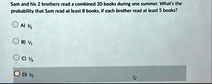 sam and his 2 brothers read a combined 20 books during one summer whats the probability that sam read at least 8 books if each brother read at least 5 books a 25 b 17 c 13 d 37 84043