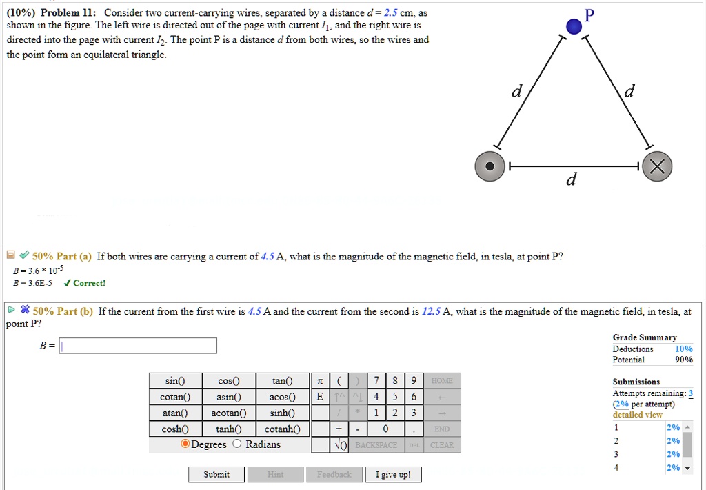 (10%) Problem 11: Consider two current-carrying wires, separated by a distance d = 2.5 cm, as shown in the figure. The left wire is directed out of the page with current I1, and the right wire is directed into the page with current I2. The point P is a distance d from both wires, so the wires and the point form an equilateral triangle.
50% Part (a) If both wires are carrying a current of 4.5 A, what is the magnitude of the magnetic field, in tesla, at point P?
50% Part (b) If the current from the first wire is 4.5 A and the current from the second is 12.5 A, what is the magnitude of the magnetic field, in tesla, at point P?