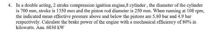 In a double acting, 2 stroke compression ignition engine,8 cylinder , the diameter of the cylinder is 700 mm, stroke is 1350 mm and the piston rod diameter is 250 mm. When running at 108 rpm, the indicated mean effective pressure above and below the pistons are 5.80 bar and 4.9 bar respectively. Calculate the brake power of the engine with a mechanical efficiency of 80% in kilowatts. Ans. 6030 kW