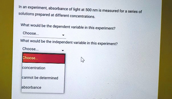 In an experiment, absorbance of light at 500 nm is measured for a series of solutions prepared at different concentrations.

What would be the dependent variable in this experiment?
Choose...
What would be the independent variable in this experiment?
Choose...
Choose...
concentration
cannot be determined
absorbance