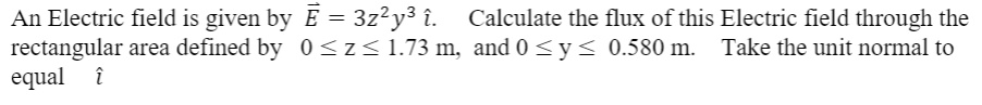 An Electric field is given by (vecE = 3z^2y^3 hati). Calculate the flux of this Electric field through the rectangular area defined by (0 le z le 1.73) m, and (0 le y le 0.580) m. Take the unit normal to equal (hati)