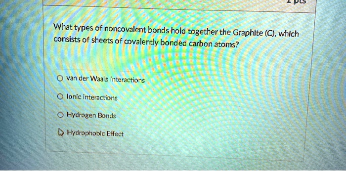 What types of noncovalent bonds hold together the Graphite (C), which consists of sheets of covalently bonded carbon atoms?
van der Waals interactions
Ionic interactions
Hydrogen Bonds
Hydrophobic Effect