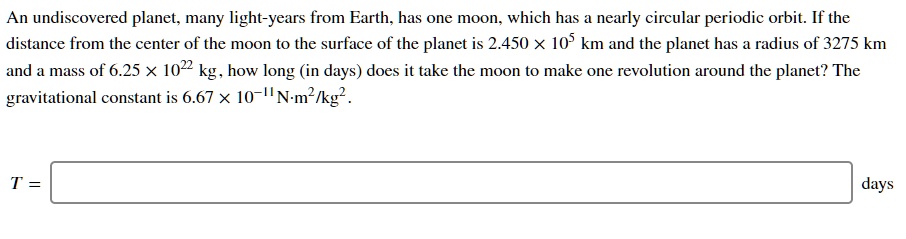 An undiscovered planet, many light-years from Earth, has one moon, which has a nearly circular periodic orbit. If the distance from the center of the moon to the surface of the planet is 2.450 × 10? km and the planet has a radius of 3275 km and a mass of 6.25 × 10²² kg, how long (in days) does it take the moon to make one revolution around the planet? The gravitational constant is 6.67 × 10?¹¹ N·m²/kg².

T = days