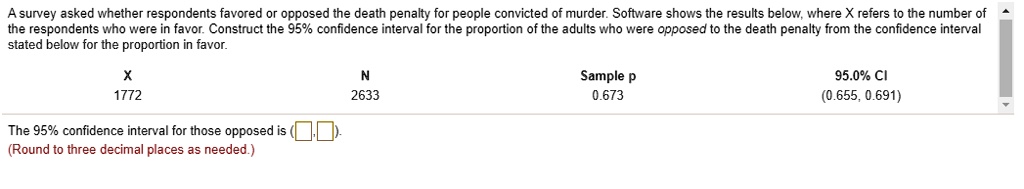 A survey asked whether respondents favored or opposed the death penalty for people convicted of murder. Software shows the results below, where X refers to the number of the respondents who were in favor. Construct the 95% confidence interval for the proportion of the adults who were opposed to the death penalty from the confidence interval stated below for the proportion in favor.

X: 1772
N: 2633
Sample p: 0.673
95.0% CI: (0.655, 0.691)

The 95% confidence interval for those opposed is ( , ).
(Round to three decimal places as needed.)