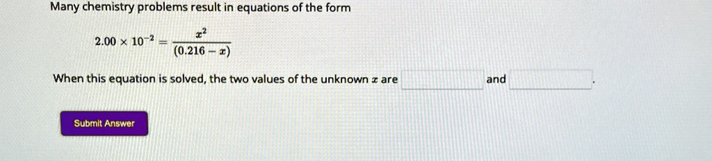 Many chemistry problems result in equations of the form
2.00 × 10^-2 = (x^2)/((0.216 - x))
When this equation is solved, the two values of the unknown x are  and .