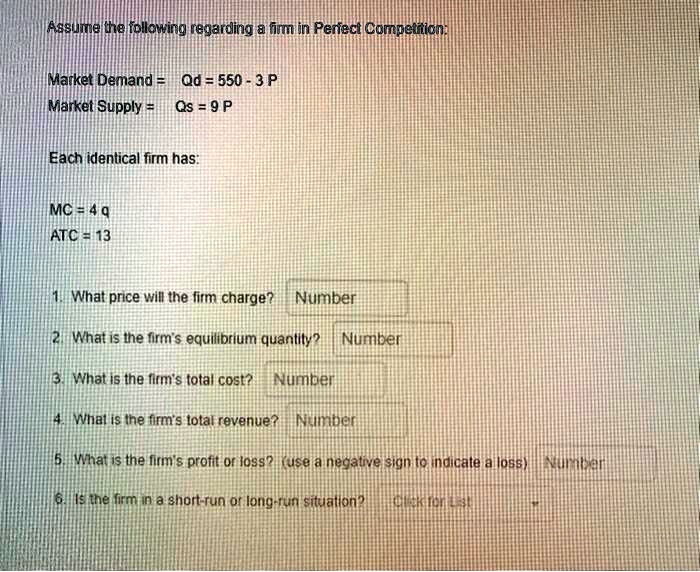 Assume the following regarding a firm in Perfect Competition:
Market Demand = Qd = 550 - 3 P
Market Supply = Qs = 9 P
Each identical firm has:
MC = 4 q
ATC = 13
1. What price will the firm charge?
2. What is the firm's equilibrium quantity?
3. What is the firm's total cost?
4. What is the firm's total revenue?
5. What is the firm's profit or loss? (use a negative sign to indicate a loss)
6. Is the firm in a short-run or long-run situation?