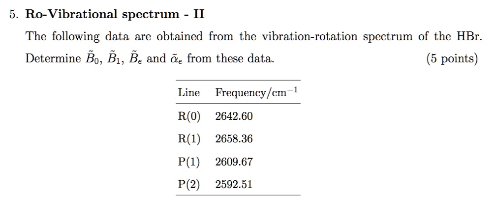 5. Ro-Vibrational spectrum - II
The following data are obtained from the vibration-rotation spectrum of the HBr.
Determine ??, ??, ?? and ?? from these data.
Line Frequency/cm?¹
R(0) 2642.60
R(1) 2658.36
P(1) 2609.67
P(2) 2592.51