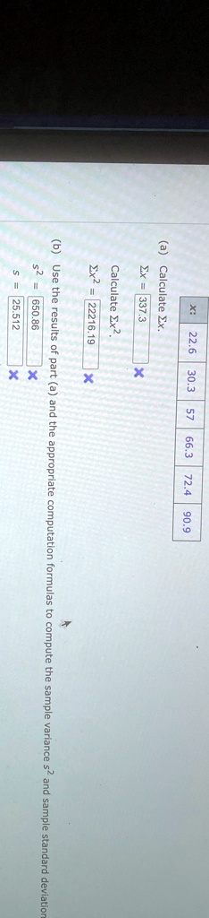 22.6 30.3 57 66.3 72.4 90.9
(a) Calculate ∑ x.
∑ x = 337.3
X
Calculate ∑ x^2.
∑ x^2 = 22216.19
X
(b) Use the results of part (a) and the appropriate computation formulas to compute the sample variance s^2 and sample standard deviation
s2 = 650.86
s = 25.512
X
X