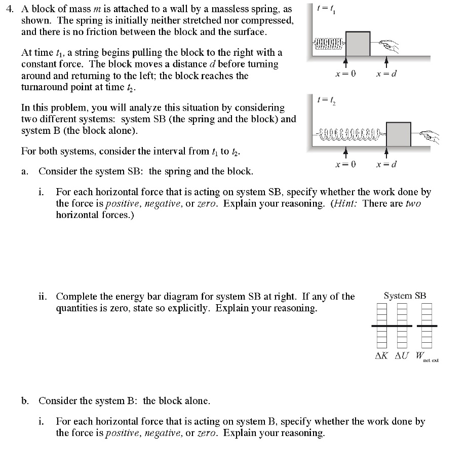 4. A block of mass m is attached to a wall by a massless spring, as shown. The spring is initially neither stretched nor compressed, and there is no friction between the block and the surface. At time t1, a string begins pulling the block to the right with a constant force. The block moves a distance d before turning around and returning to the left; the block reaches the turnaround point at time t2. In this problem, you will analyze this situation by considering two different systems: system SB (the spring and the block) and system B (the block alone). For both systems, consider the interval from t1 to t2. a. Consider the system SB: the spring and the block. i. For each horizontal force that is acting on system SB, specify whether the work done by the force is positive, negative, or zero. Explain your reasoning. (Hint: There are two horizontal forces.) ii. Complete the energy bar diagram for system SB at right. If any of the quantities is zero, state so explicitly. Explain your reasoning. b. Consider the system B: the block alone. i. For each horizontal force that is acting on system B, specify whether the work done by the force is positive, negative, or zero. Explain your reasoning.