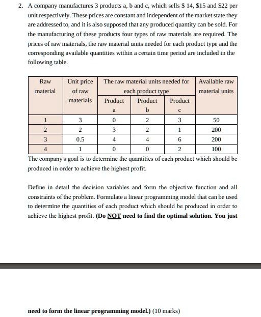 2. A company manufactures 3 products a, b and c, which sells 14,15 and 22 per
unit respectively. These prices are constant and independent of the market state they
are addressed to, and it is also supposed that any produced quantity can be sold. For
the manufacturing of these products four types of raw materials are required. The
prices of raw materials, the raw material units needed for each product type and the
corresponding available quantities within a certain time period are included in the
following table.
Raw
Unit price
The raw material units needed for Available raw
material
of raw
each product type
material units
materials
Product
Product
Product
a
b
c
1
3
0
2
3
50
2
2
3
2
1
200
3
0.5
4
4
6
200
4
1
0
0
2
100
The company's goal is to determine the quantities of each product which should be
produced in order to achieve the highest profit.
Define in detail the decision variables and form the objective function and all
constraints of the problem. Formulate a linear programming model that can be used
to determine the quantities of each product which should be produced in order to
achieve the highest profit. (Do NOT need to find the optimal solution. You just
need to form the linear programming model.) (10 marks)