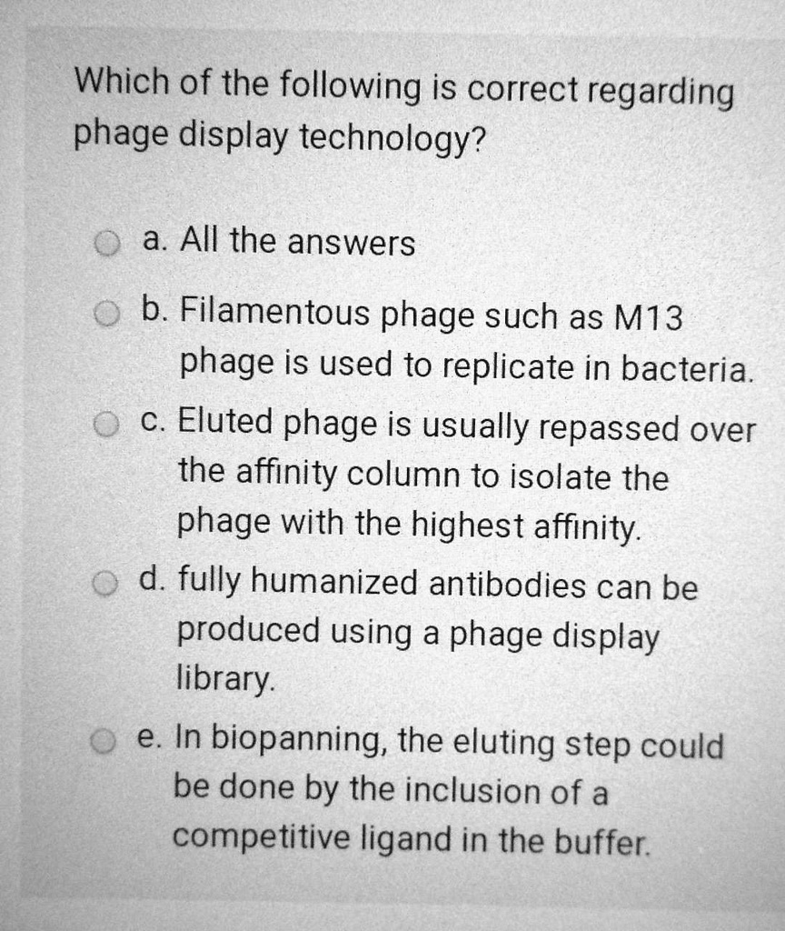 Which of the following is correct regarding phage display technology?

a. All the answers
b. Filamentous phage such as M13 phage is used to replicate in bacteria.
c. Eluted phage is usually repassed over the affinity column to isolate the phage with the highest affinity.
d. fully humanized antibodies can be produced using a phage display library.
e. In biopanning, the eluting step could be done by the inclusion of a competitive ligand in the buffer.