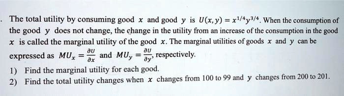 The total utility by consuming good x and good y is U(x, y) = x^1/4y^3/4. When the consumption of the good y does not change, the change in the utility from an increase of the consumption in the good x is called the marginal utility of the good x. The marginal utilities of goods x and y can be expressed as MUx = ?U/?x and MUy = ?U/?y, respectively.
1) Find the marginal utility for each good.
2) Find the total utility changes when x changes from 100 to 99 and y changes from 200 to 201.