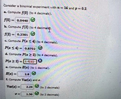 Consider a binomial experiment with n = 14 and p = 0.2.
a. Compute f(0) (to 4 decimals).
f(0) = 0.0440
b. Compute f(2) (to 4 decimals).
f(2) = 0.2501
c. Compute P(x ≤ 4) (to 4 decimals).
P(x ≤ 4) = 0.8702
d. Compute P(x ≥ 2) (to 4 decimals).
P(x ≥ 2) = 1 - f(0)
e. Compute E(x) (to 1 decimal).
E(x) = 2.8
f. Compute Var(x) and σ.
Var(x) = 2.24 (to 2 decimals)
σ = 1.50 (to 2 decimals)