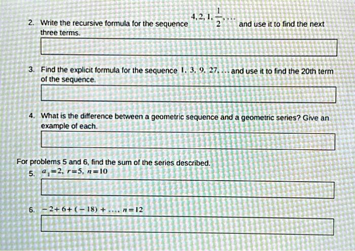 2. Write the recursive formula for the sequence 4, 2, 1, (1)/(2), ... and use it to find the next three terms.

3. Find the explicit formula for the sequence 1, 3, 9, 27, ... and use it to find the 20th term of the sequence.

4. What is the difference between a geometric sequence and a geometric series? Give an example of each.

For problems 5 and 6, find the sum of the series described.
5. a1 = 2, r = 5, n = 10

6. -2 + 6 + (-18) + ... , n = 12