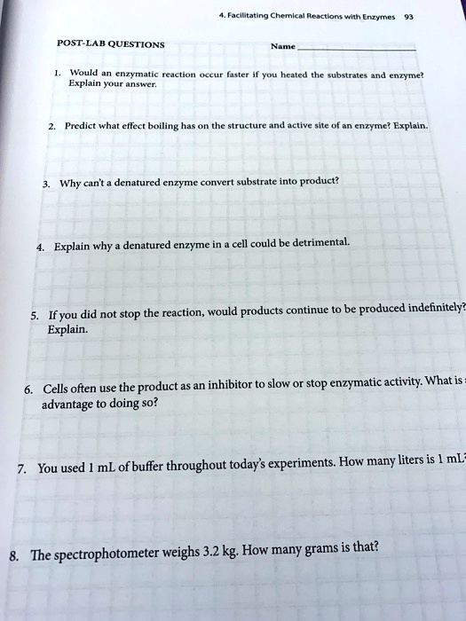 POST-LAB QUESTIONS
4. Facilitating Chemical Reactions with Enzymes 93
Name
1. Would an enzymatic reaction occur faster if you heated the substrates and enzyme?
Explain your answer.
2. Predict what effect boiling has on the structure and active site of an enzyme? Explain.
3. Why can't a denatured enzyme convert substrate into product?
4. Explain why a denatured enzyme in a cell could be detrimental.
5. If you did not stop the reaction, would products continue to be produced indefinitely?
Explain.
6. Cells often use the product as an inhibitor to slow or stop enzymatic activity. What is
advantage to doing so?
7. You used 1 mL of buffer throughout today's experiments. How many liters is 1 mL
8. The spectrophotometer weighs 3.2 kg. How many grams is that?
