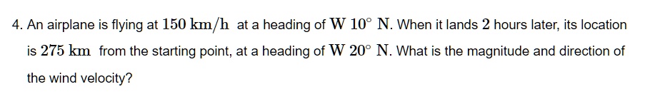 4. An airplane is flying at 150 km/h at a heading of W 10° N. When it lands 2 hours later, its location is 275 km from the starting point, at a heading of W 20° N. What is the magnitude and direction of the wind velocity?
